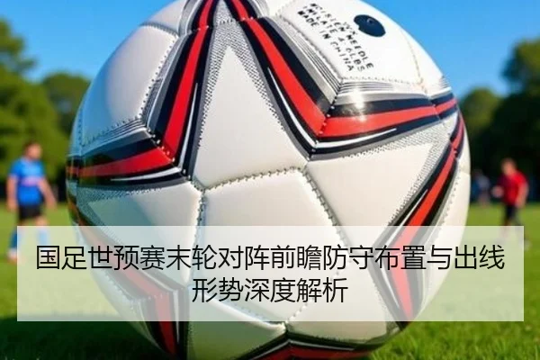 国足世预赛末轮对阵前瞻防守布置与出线形势深度解析