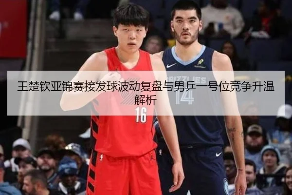 王楚钦亚锦赛接发球波动复盘与男乒一号位竞争升温解析