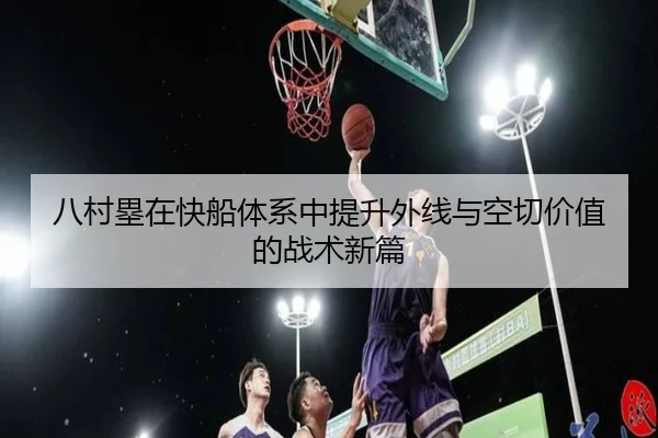 八村塁在快船体系中提升外线与空切价值的战术新篇